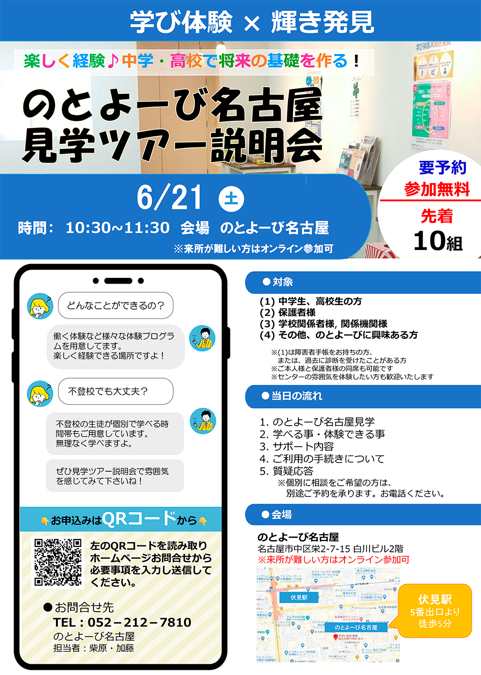 学び体験 × 輝き発見 | 楽しく経験♪中学・高校で将来の基礎を作る！ 「のとよーび名古屋見学ツアー説明会」6月21日（土） 時間 10時半～11時半 会場：のとよーび名古屋 / 要予約 参加無料 先着10組 | 対象：(1)中学生、高校生の方 / (2)保護者様 / (3)学校関係者様、関係機関様 / (4)その他、のとよーびに興味ある方 ※(1)は障害者手帳をお持ちの方、または、過去に診断を受けたことがある方 / ※ご本人様と保護者様の同席も可能です / ※センターの雰囲気を体験したい方も歓迎いたします | 当日の流れ : 1.のとよーび名古屋見学 / 2.学べる事・体験できる事 / 3.サポート内容 / 4.ご利用の手続きについて / 5.質疑応答 ※個別に相談をご希望の方は、別途ご予約を承ります。お電話ください。 | 会場 : のとよーび名古屋 名古屋市中区栄2-7-15 白川ビル2階 伏見駅5番出口より徒歩5分 ※来所が難しい方はオンライン参加可 | どんなことができるの？ 働く体験など様々な体験プログラムを用意してます。楽しく経験できる場所ですよ！ / 不登校でも大丈夫？ 不登校の生徒が個別で学べる時間帯もご用意しています。無理なく学べますよ。ぜひ見学ツアー説明会で雰囲気を感じてみて下さいね！ | お申込みはQRコードから 左のQRコードを読み取りホームページお問合せから必要事項を入力し送信してください。 | お問合せ先 電話 : 052-212-7810 のとよーび名古屋 担当者：柴原・加藤