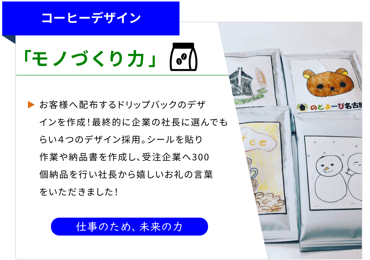 コーヒーデザイン 「モノづくり力」 お客様へ配布するドリップバッグのデザインを作成！最終企業の社長に選んでもらい4つのデザイン採用。シールを貼り作業や納品書を作成し、受注企業へ300個を納品行い社長から嬉しいお礼の言葉をいただきました！ [仕事のため、未来の力]