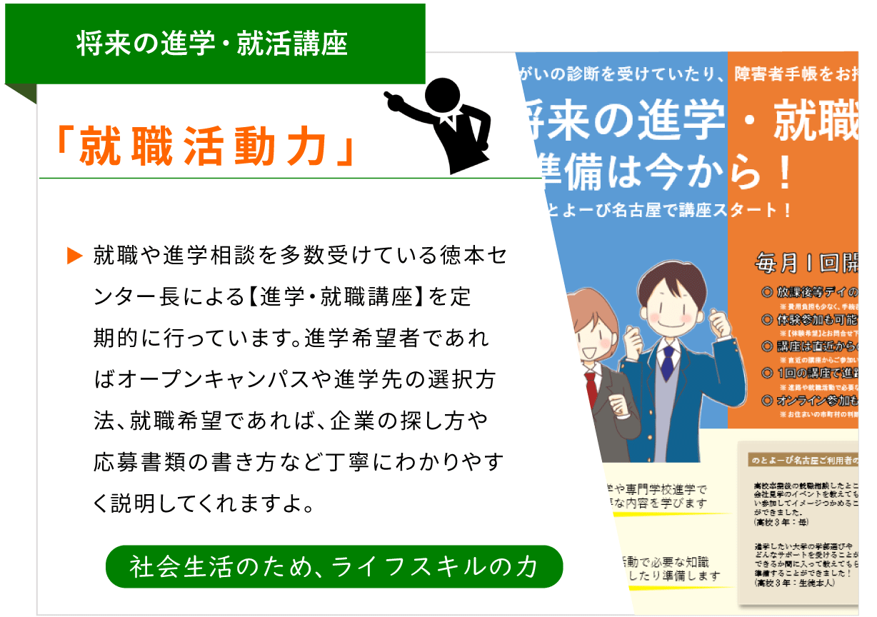 将来の進学・就活講座 「就職活動力」 就職や進学相談を多数受けている徳本センター長による【進学・就職講座】を定期的に行っています。進学希望者であれば、オープンキャンパスや進学先の選択方法、就職希望であれば、企業の探し方や応募書類の書き方など、丁寧にわかりやすく説明してくれますよ。 [社会生活のため、ライフスキルの力]